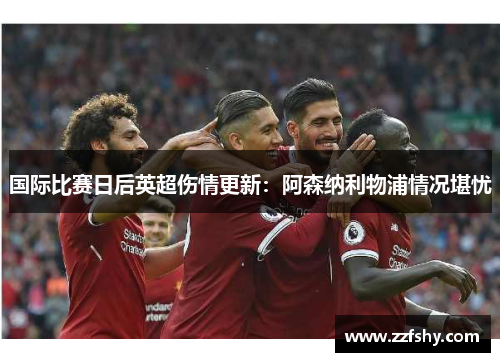 国际比赛日后英超伤情更新：阿森纳利物浦情况堪忧